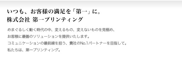 めまぐるしく動く時代の中、変えるもの、変えないものを見極め、お客様に最善のソリューションを提供いたします。コミュニケーションの最前線を担う、貴社のNo.1パートナーを目指して。私たちは、第一プリンティング。